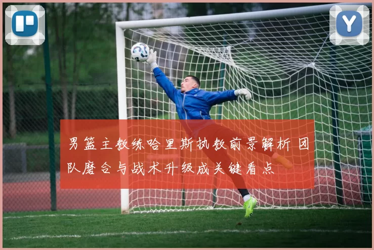 男篮主教练哈里斯执教前景解析 团队磨合与战术升级成关键看点