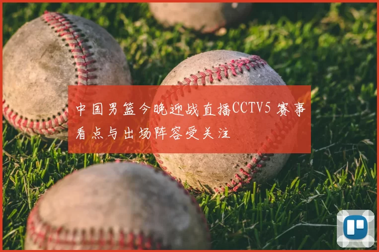 中国男篮今晚迎战直播CCTV5 赛事看点与出场阵容受关注