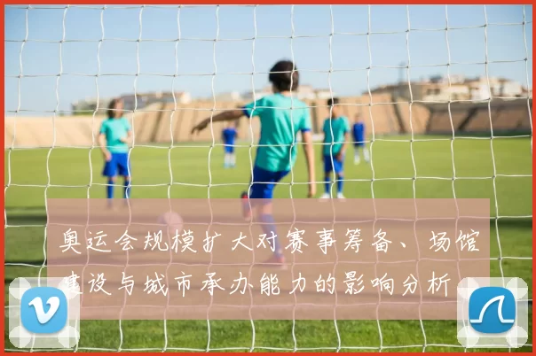 奥运会规模扩大对赛事筹备、场馆建设与城市承办能力的影响分析