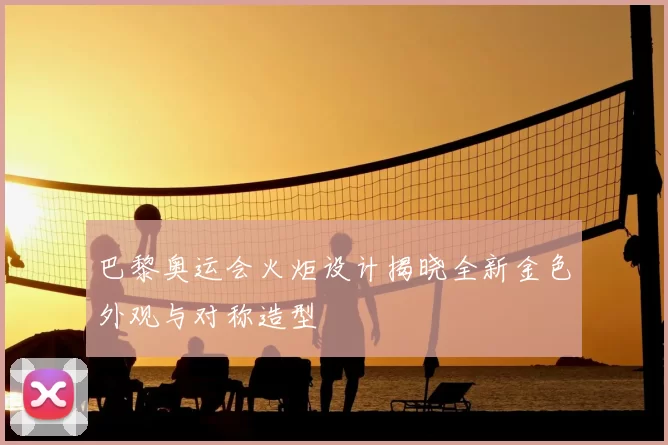 巴黎奥运会火炬设计揭晓全新金色外观与对称造型