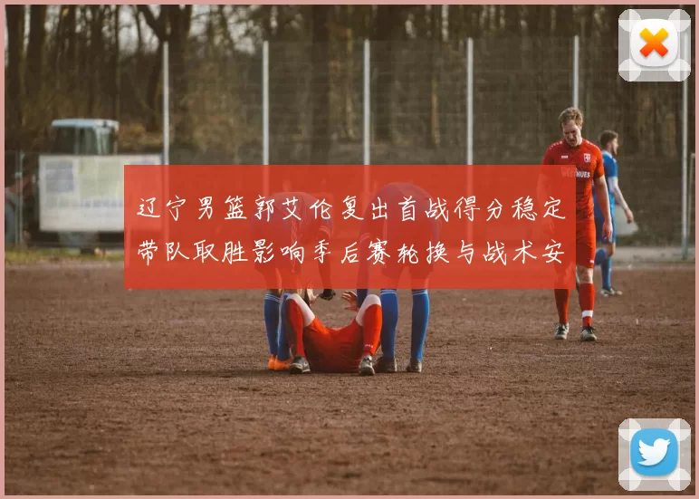 辽宁男篮郭艾伦复出首战得分稳定带队取胜影响季后赛轮换与战术安排