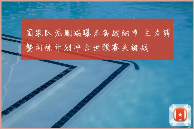 国家队无删减曝光备战细节 主力调整训练计划冲击世预赛关键战