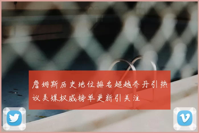 詹姆斯历史地位排名超越乔丹引热议美媒权威榜单更新引关注