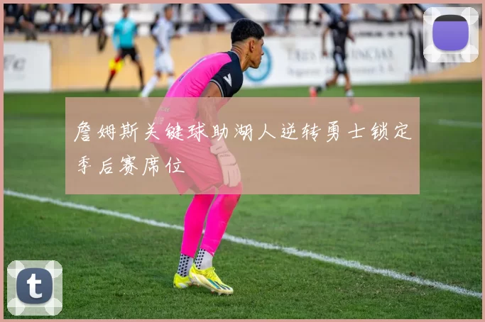 詹姆斯关键球助湖人逆转勇士锁定季后赛席位