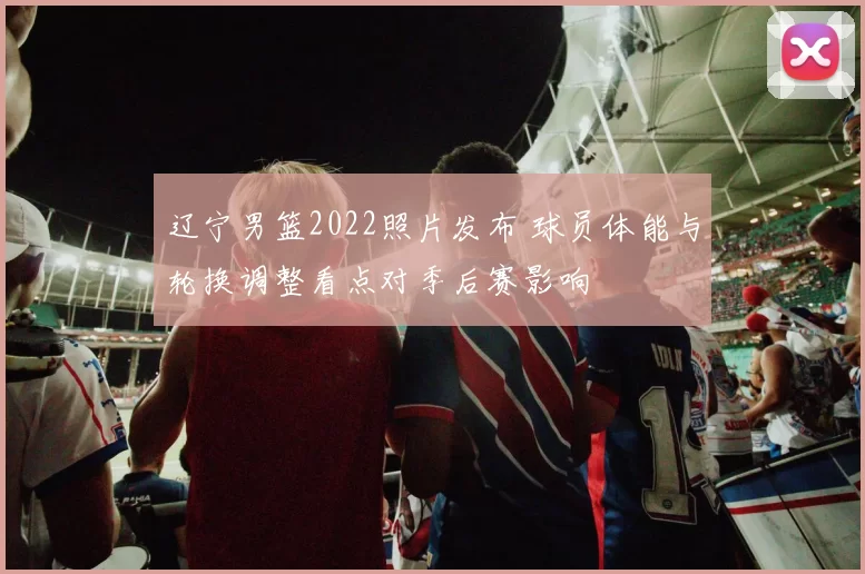 辽宁男篮2022照片发布 球员体能与轮换调整看点对季后赛影响