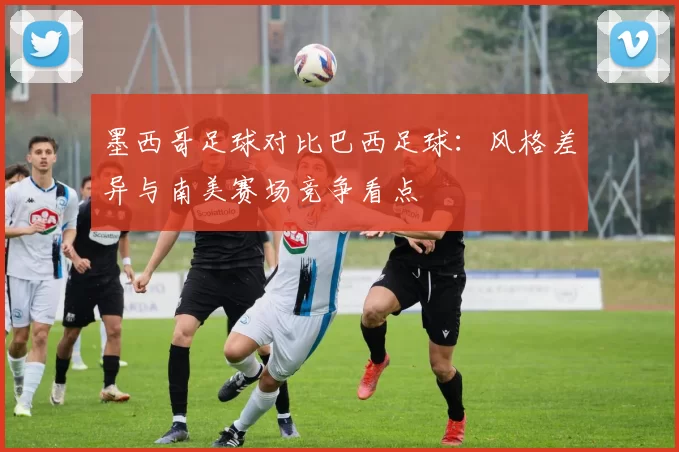 墨西哥足球对比巴西足球：风格差异与南美赛场竞争看点