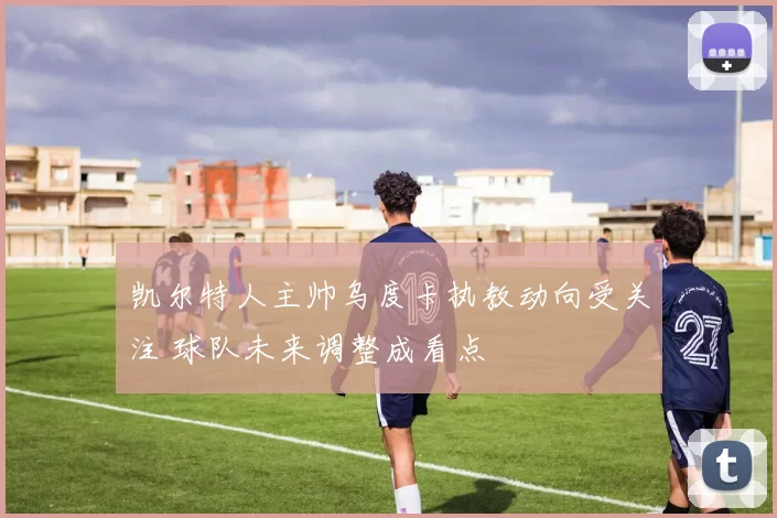 凯尔特人主帅乌度卡执教动向受关注 球队未来调整成看点