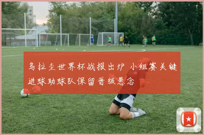 乌拉圭世界杯战报出炉 小组赛关键进球助球队保留晋级悬念