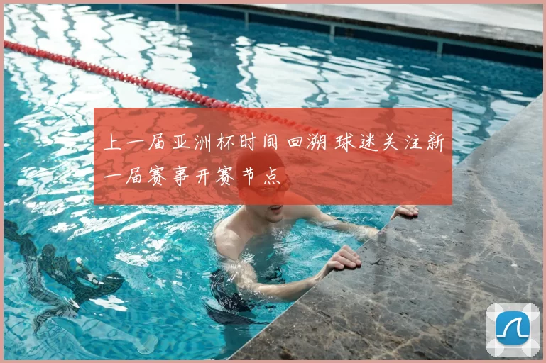 上一届亚洲杯时间回溯 球迷关注新一届赛事开赛节点