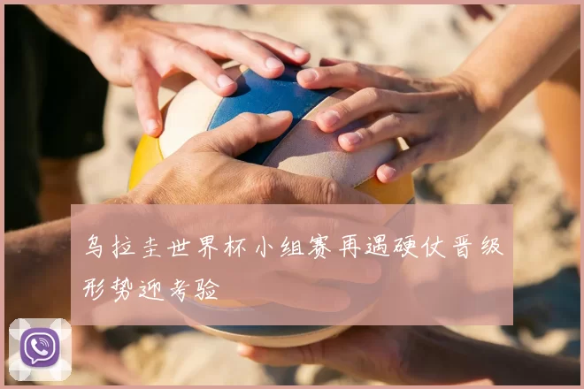 乌拉圭世界杯小组赛再遇硬仗晋级形势迎考验