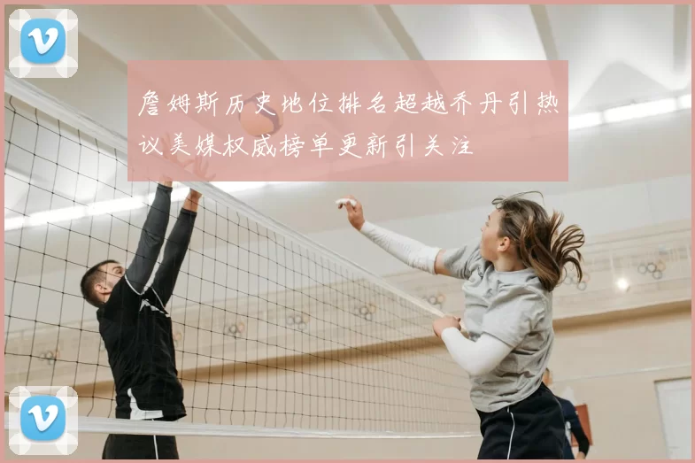 詹姆斯历史地位排名超越乔丹引热议美媒权威榜单更新引关注