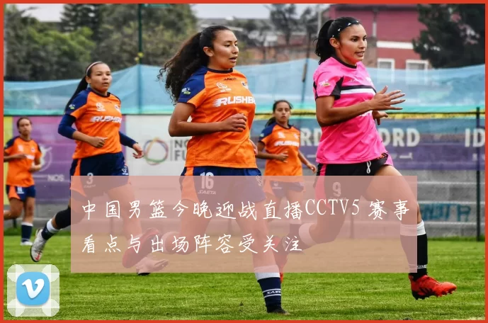中国男篮今晚迎战直播CCTV5 赛事看点与出场阵容受关注