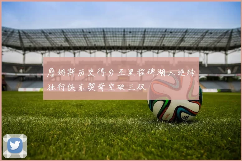 詹姆斯历史得分王里程碑湖人逆转独行侠东契奇空砍三双