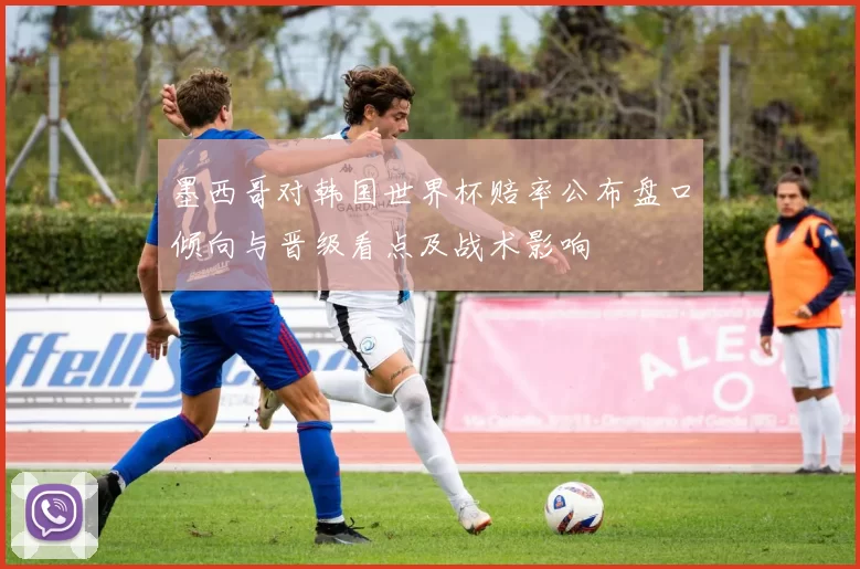 墨西哥对韩国世界杯赔率公布盘口倾向与晋级看点及战术影响