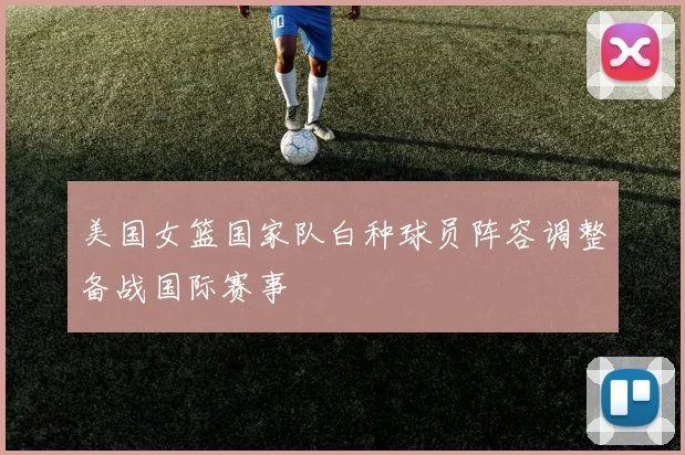 美国女篮国家队白种球员阵容调整备战国际赛事