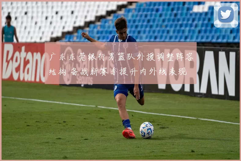 广东东莞银行男篮队外援调整阵容结构 备战新赛季提升内外线表现