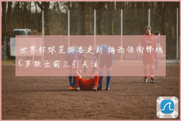世界杯球星排名更新 梅西领衔锋线C罗跌出前三引关注