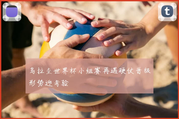 乌拉圭世界杯小组赛再遇硬仗晋级形势迎考验