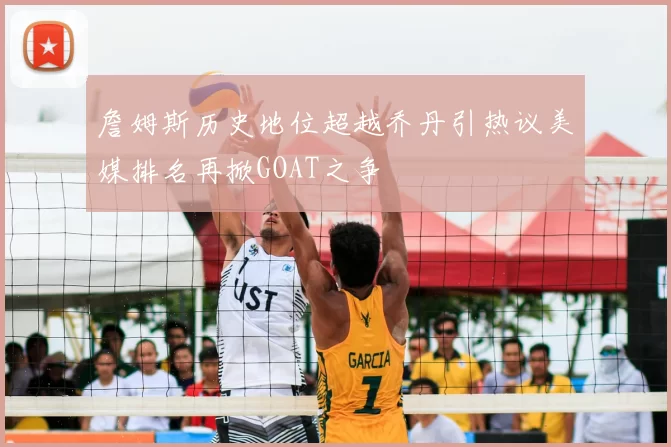 詹姆斯历史地位超越乔丹引热议美媒排名再掀GOAT之争