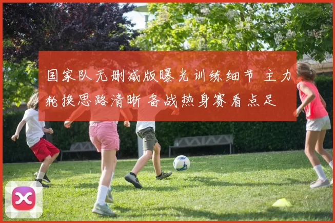 国家队无删减版曝光训练细节 主力轮换思路清晰 备战热身赛看点足