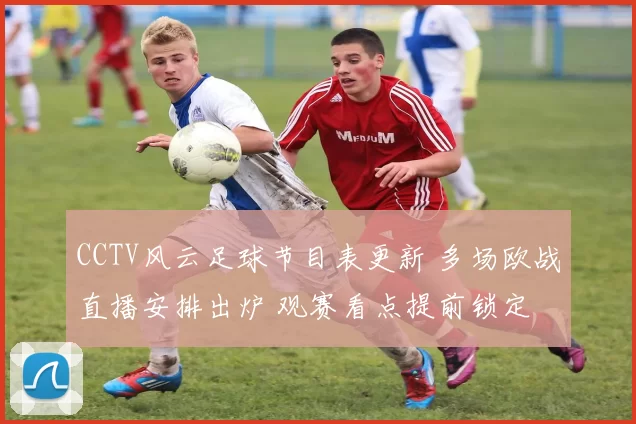 CCTV风云足球节目表更新 多场欧战直播安排出炉 观赛看点提前锁定
