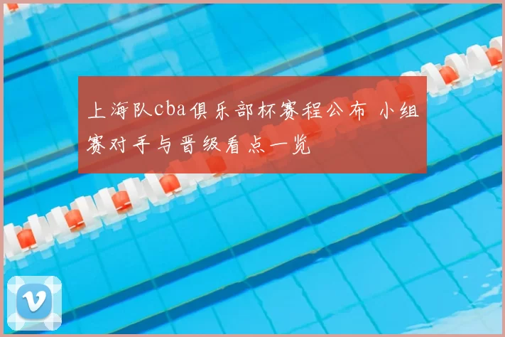 上海队cba俱乐部杯赛程公布 小组赛对手与晋级看点一览
