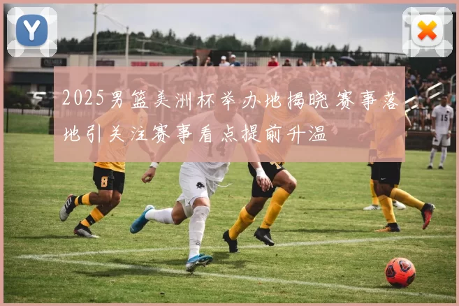 2025男篮美洲杯举办地揭晓 赛事落地引关注赛事看点提前升温