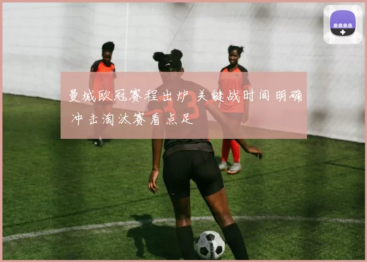 曼城欧冠赛程出炉 关键战时间明确 冲击淘汰赛看点足