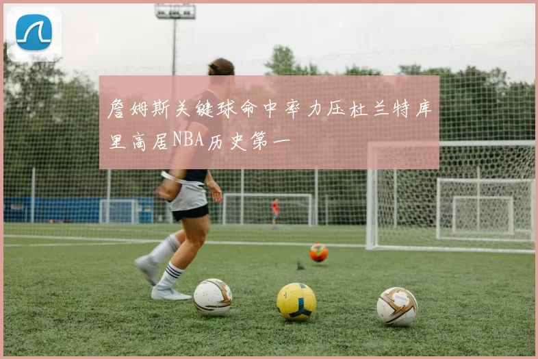 詹姆斯关键球命中率力压杜兰特库里高居NBA历史第一