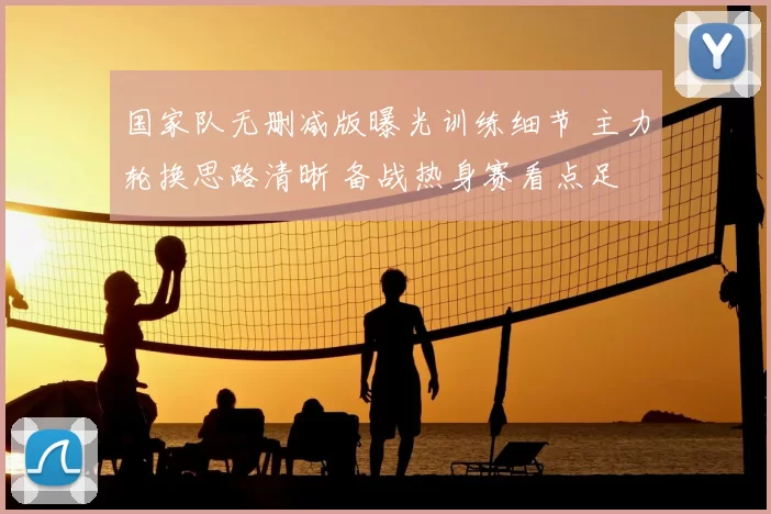 国家队无删减版曝光训练细节 主力轮换思路清晰 备战热身赛看点足