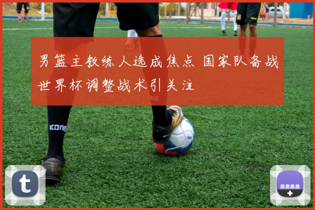 男篮主教练人选成焦点 国家队备战世界杯调整战术引关注