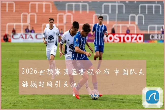 2026世预赛男篮赛程公布 中国队关键战时间引关注